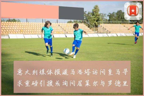 意大利媒体报道马洛塔访问皇马寻求重磅引援或询问居莱尔与罗德里戈