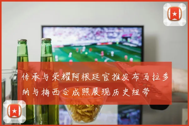 传承与荣耀阿根廷官推发布马拉多纳与梅西合成照展现历史纽带