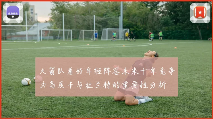 火箭队看好年轻阵容未来十年竞争力乌度卡与杜兰特的重要性分析