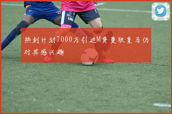 热刺计划7000万引进M费曼联皇马仍对其感兴趣