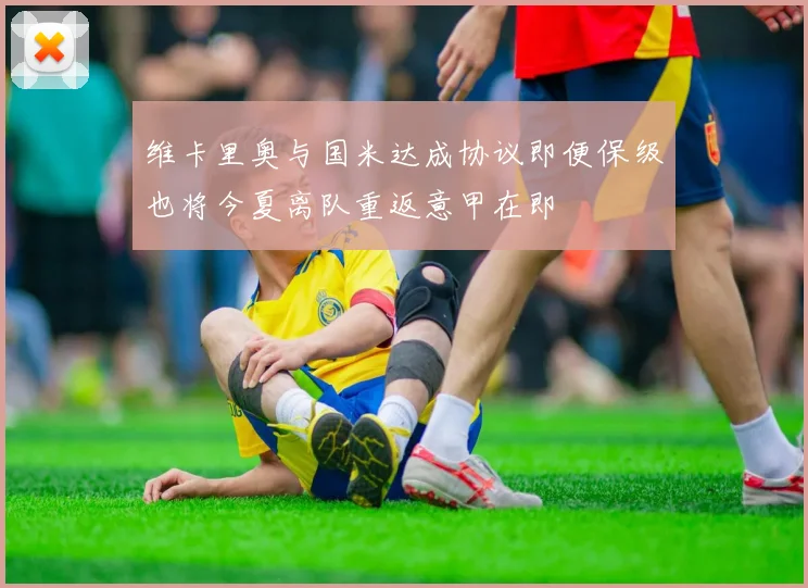 维卡里奥与国米达成协议即便保级也将今夏离队重返意甲在即