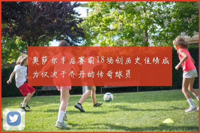 奥萨尔季后赛前18场创历史佳绩成为仅次于乔丹的传奇球员