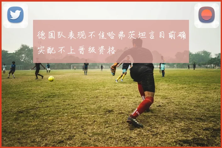 德国队表现不佳哈弗茨坦言目前确实配不上晋级资格