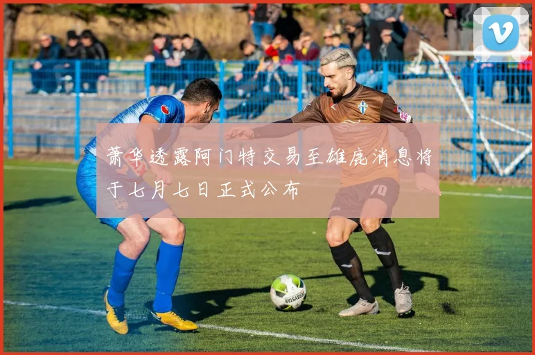 萧华透露阿门特交易至雄鹿消息将于七月七日正式公布